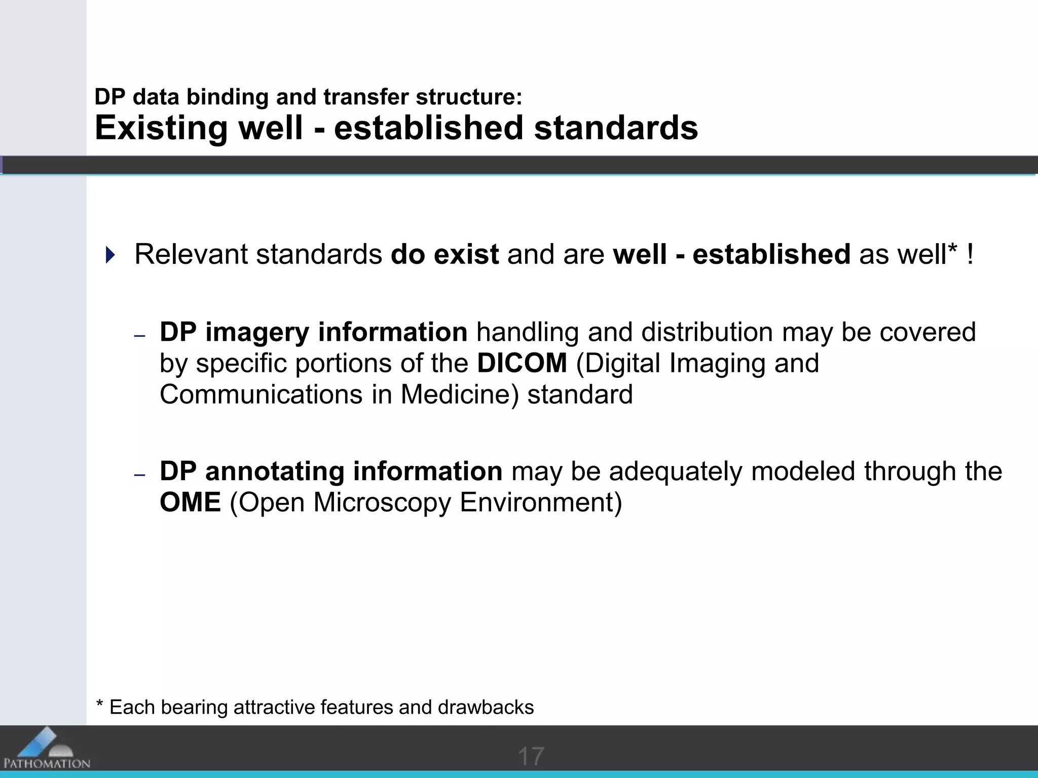 1717
DP data binding and transfer structure:
Existing well - established standards
 Relevant standards do exist and are well - established as well* !
– DP imagery information handling and distribution may be covered
by specific portions of the DICOM (Digital Imaging and
Communications in Medicine) standard
– DP annotating information may be adequately modeled through the
OME (Open Microscopy Environment)
* Each bearing attractive features and drawbacks
 
