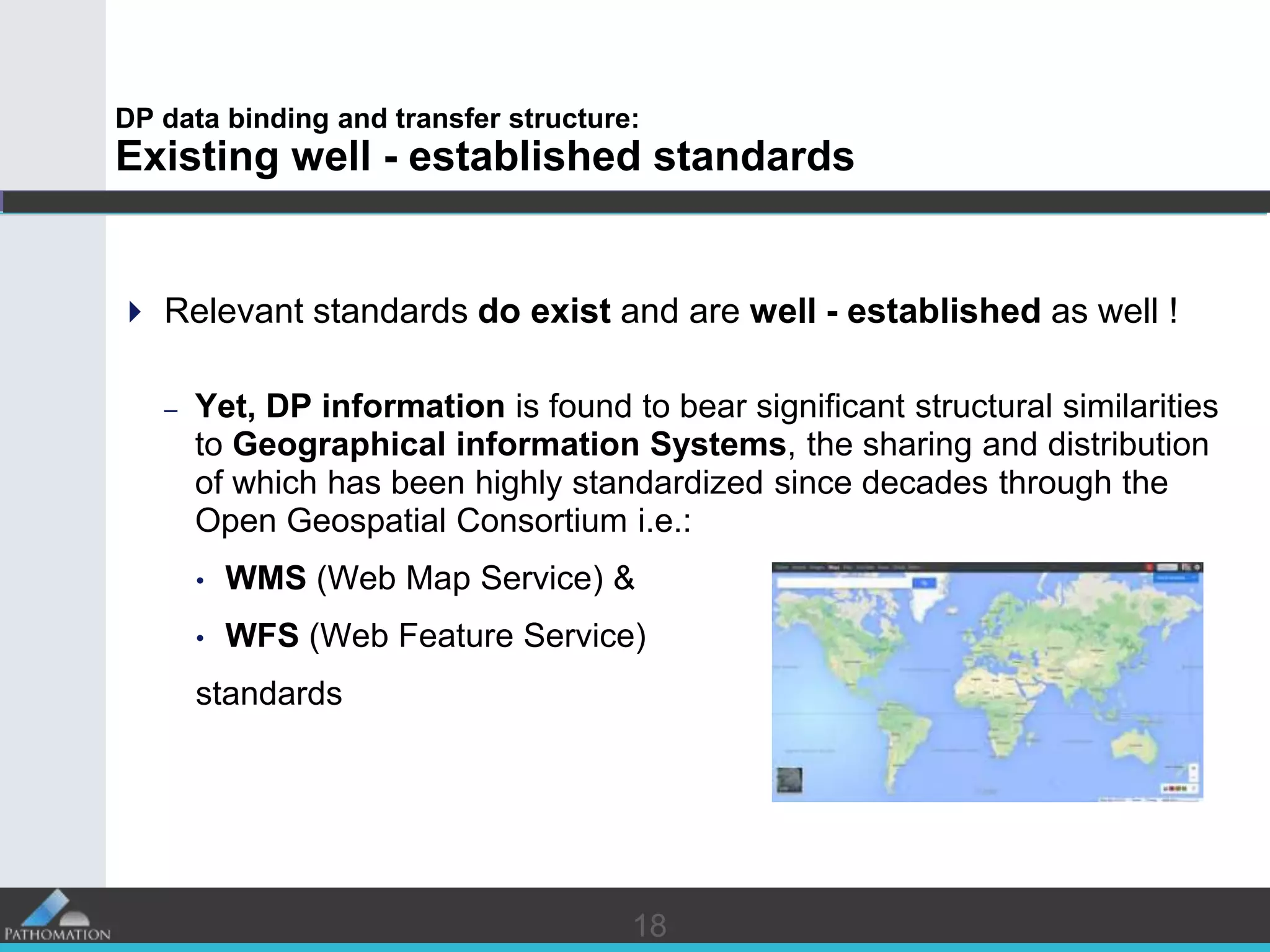 1818
DP data binding and transfer structure:
Existing well - established standards
 Relevant standards do exist and are well - established as well !
– Yet, DP information is found to bear significant structural similarities
to Geographical information Systems, the sharing and distribution
of which has been highly standardized since decades through the
Open Geospatial Consortium i.e.:
• WMS (Web Map Service) &
• WFS (Web Feature Service)
standards
 