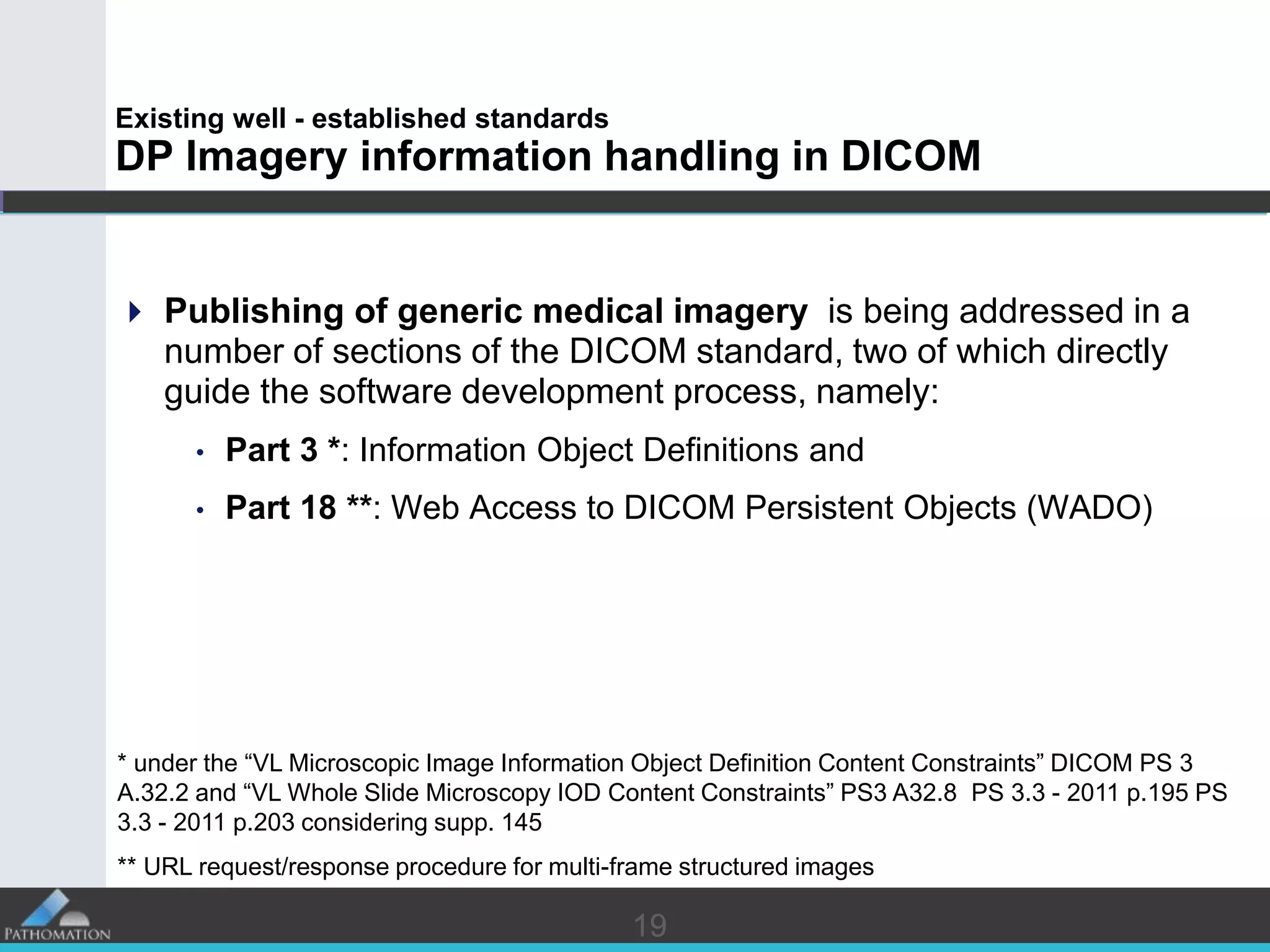 1919
Existing well - established standards
DP Imagery information handling in DICOM
 Publishing of generic medical imagery is being addressed in a
number of sections of the DICOM standard, two of which directly
guide the software development process, namely:
• Part 3 *: Information Object Definitions and
• Part 18 **: Web Access to DICOM Persistent Objects (WADO)
* under the “VL Microscopic Image Information Object Definition Content Constraints” DICOM PS 3
A.32.2 and “VL Whole Slide Microscopy IOD Content Constraints” PS3 A32.8 PS 3.3 - 2011 p.195 PS
3.3 - 2011 p.203 considering supp. 145
** URL request/response procedure for multi-frame structured images
 