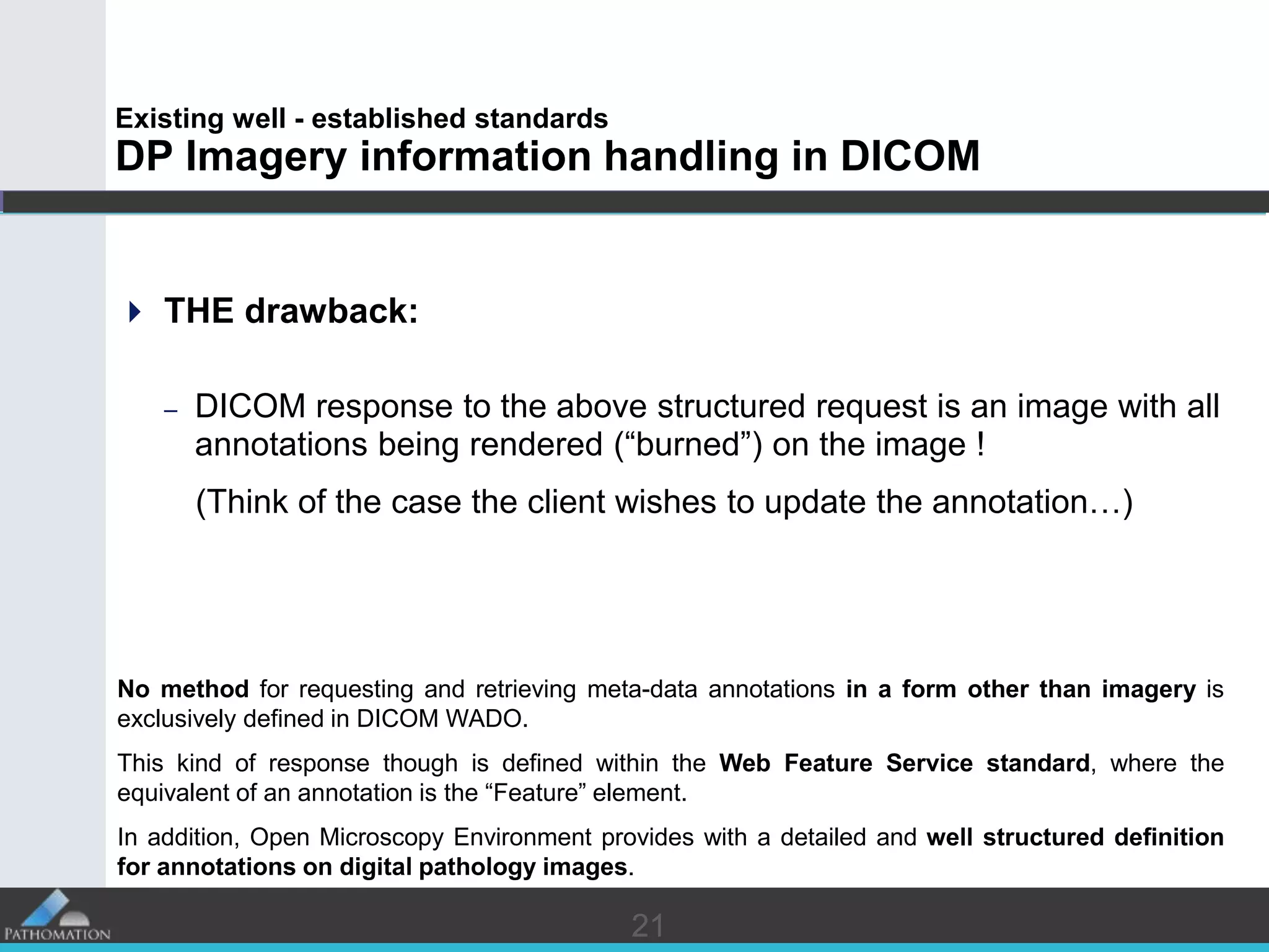 2121
Existing well - established standards
DP Imagery information handling in DICOM
 THE drawback:
– DICOM response to the above structured request is an image with all
annotations being rendered (“burned”) on the image !
(Think of the case the client wishes to update the annotation…)
No method for requesting and retrieving meta-data annotations in a form other than imagery is
exclusively defined in DICOM WADO.
This kind of response though is defined within the Web Feature Service standard, where the
equivalent of an annotation is the “Feature” element.
In addition, Open Microscopy Environment provides with a detailed and well structured definition
for annotations on digital pathology images.
 