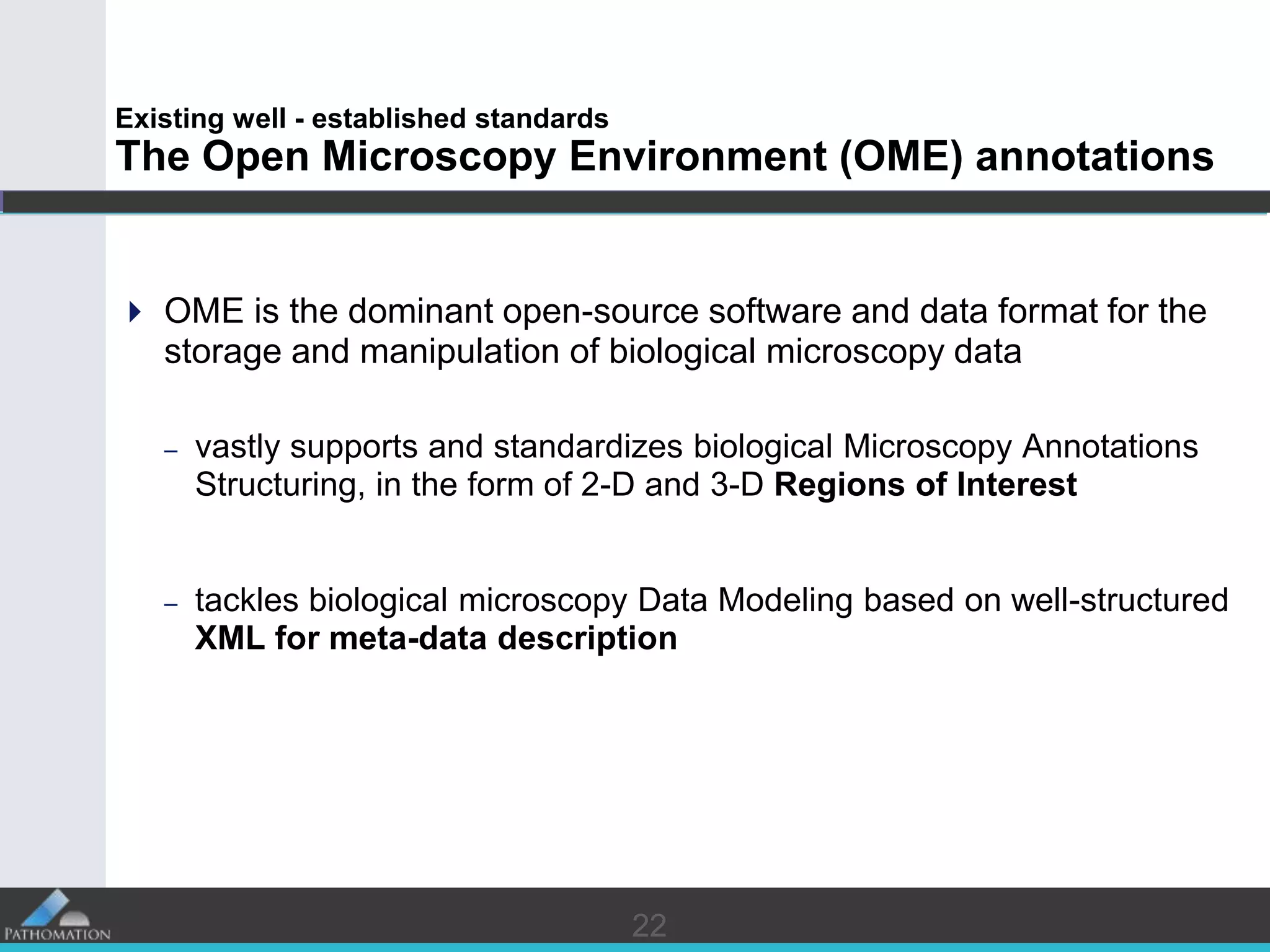 2222
Existing well - established standards
The Open Microscopy Environment (OME) annotations
 OME is the dominant open-source software and data format for the
storage and manipulation of biological microscopy data
– vastly supports and standardizes biological Microscopy Annotations
Structuring, in the form of 2-D and 3-D Regions of Interest
– tackles biological microscopy Data Modeling based on well-structured
XML for meta-data description
 