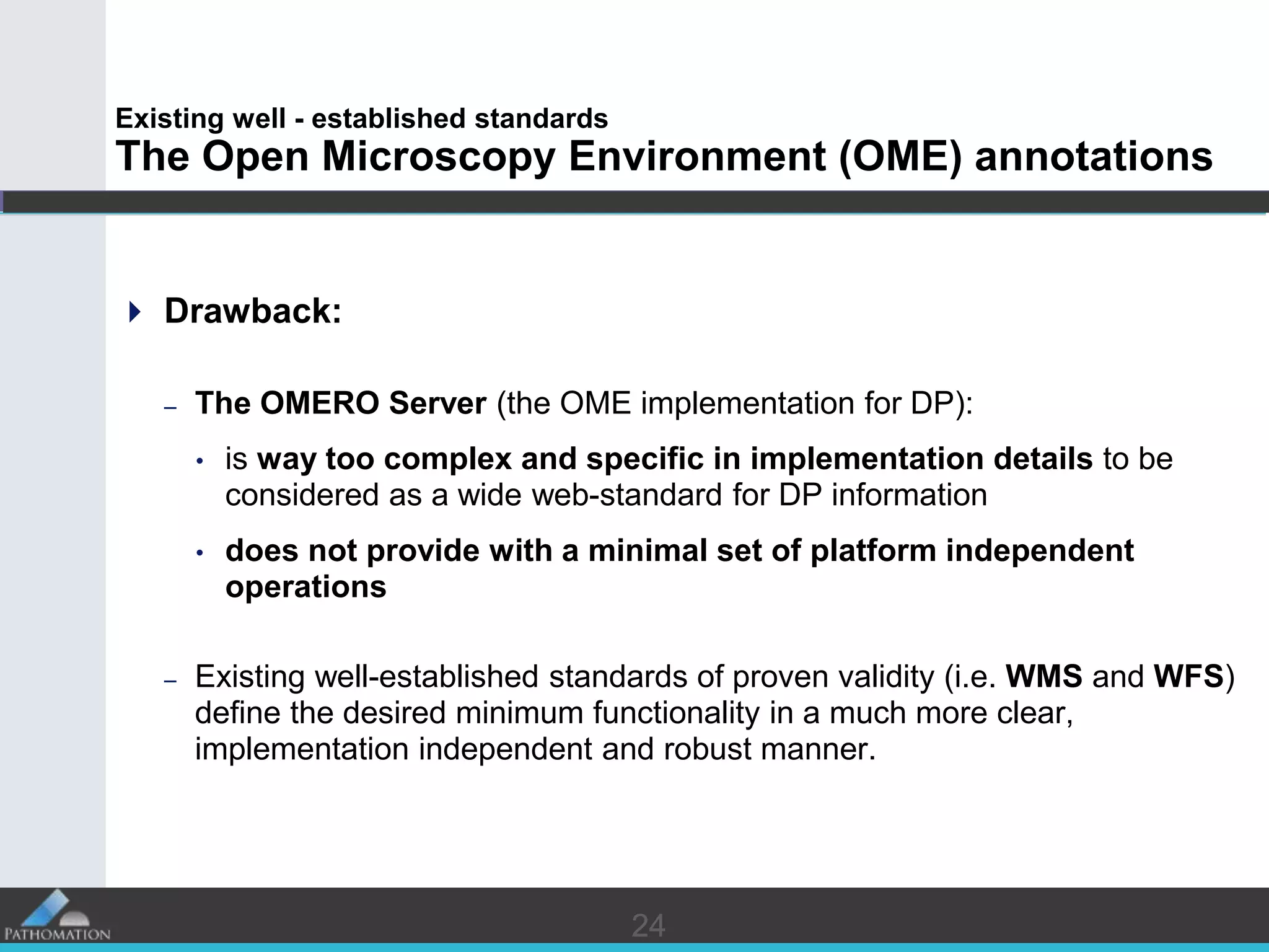 2424
Existing well - established standards
The Open Microscopy Environment (OME) annotations
 Drawback:
– The OMERO Server (the OME implementation for DP):
• is way too complex and specific in implementation details to be
considered as a wide web-standard for DP information
• does not provide with a minimal set of platform independent
operations
– Existing well-established standards of proven validity (i.e. WMS and WFS)
define the desired minimum functionality in a much more clear,
implementation independent and robust manner.
 