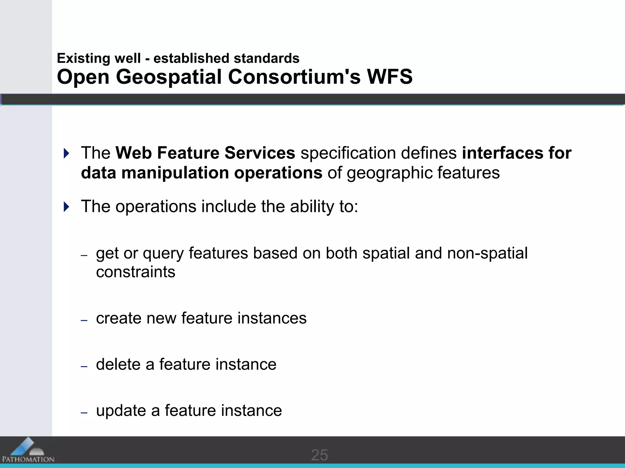 2525
Existing well - established standards
Open Geospatial Consortium's WFS
 The Web Feature Services specification defines interfaces for
data manipulation operations of geographic features
 The operations include the ability to:
– get or query features based on both spatial and non-spatial
constraints
– create new feature instances
– delete a feature instance
– update a feature instance
 