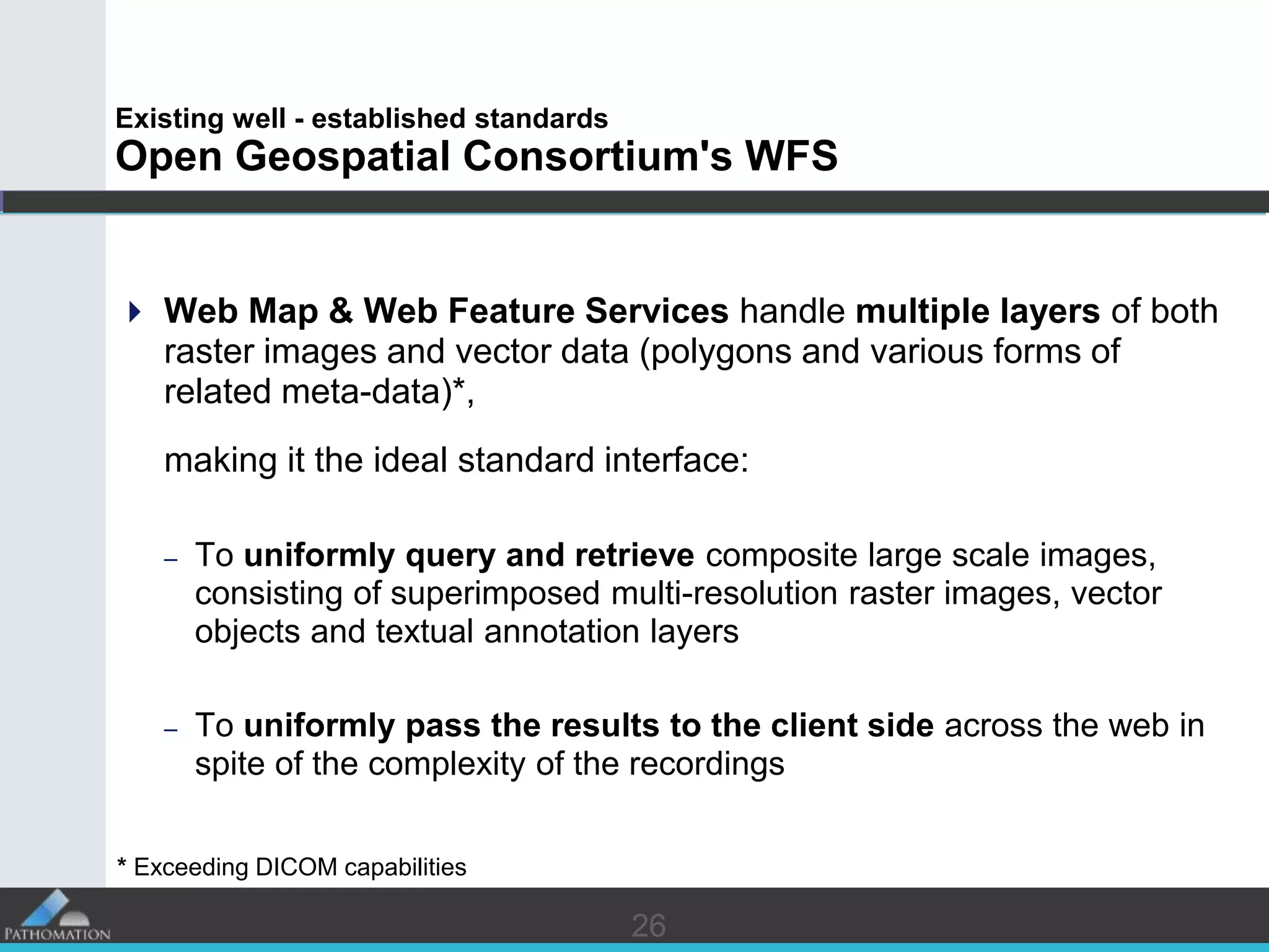 2626
Existing well - established standards
Open Geospatial Consortium's WFS
 Web Map & Web Feature Services handle multiple layers of both
raster images and vector data (polygons and various forms of
related meta-data)*,
making it the ideal standard interface:
– To uniformly query and retrieve composite large scale images,
consisting of superimposed multi-resolution raster images, vector
objects and textual annotation layers
– To uniformly pass the results to the client side across the web in
spite of the complexity of the recordings
* Exceeding DICOM capabilities
 