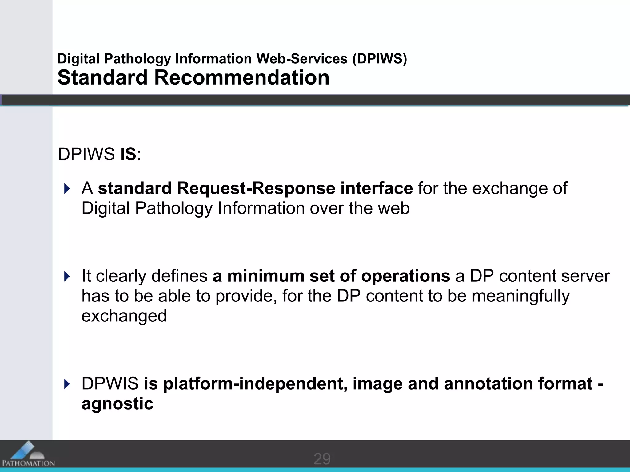 2929
Digital Pathology Information Web-Services (DPIWS)
Standard Recommendation
DPIWS IS:
 A standard Request-Response interface for the exchange of
Digital Pathology Information over the web
 It clearly defines a minimum set of operations a DP content server
has to be able to provide, for the DP content to be meaningfully
exchanged
 DPWIS is platform-independent, image and annotation format -
agnostic
 