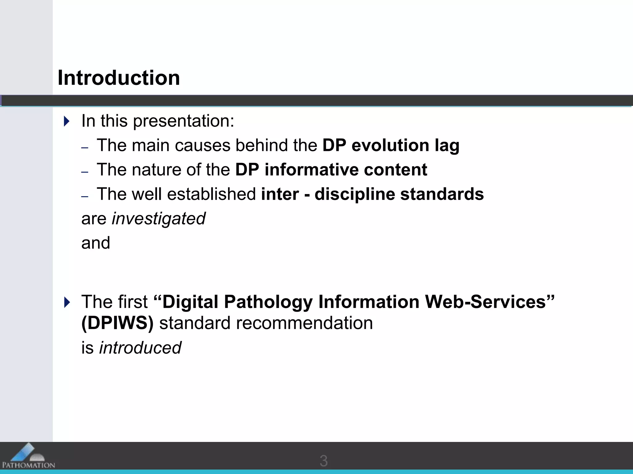 33
Introduction
 In this presentation:
– The main causes behind the DP evolution lag
– The nature of the DP informative content
– The well established inter - discipline standards
are investigated
and
 The first “Digital Pathology Information Web-Services”
(DPIWS) standard recommendation
is introduced
 