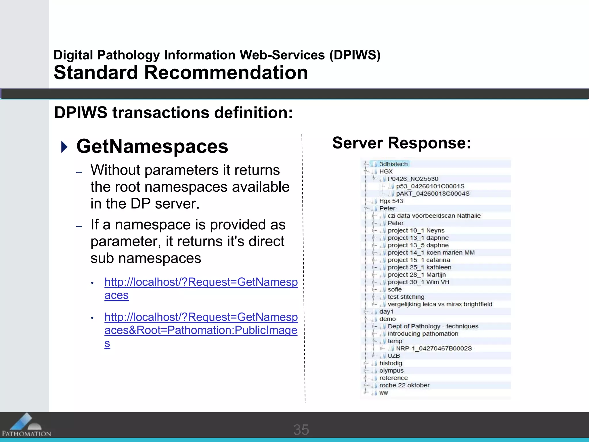 3535
Digital Pathology Information Web-Services (DPIWS)
Standard Recommendation
DPIWS transactions definition:
GetNamespaces
– Without parameters it returns
the root namespaces available
in the DP server.
– If a namespace is provided as
parameter, it returns it's direct
sub namespaces
• http://localhost/?Request=GetNamesp
aces
• http://localhost/?Request=GetNamesp
aces&Root=Pathomation:PublicImage
s
Server Response:
 