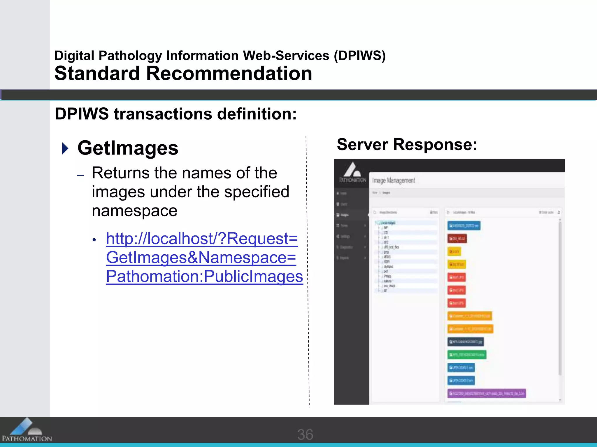 3636
Digital Pathology Information Web-Services (DPIWS)
Standard Recommendation
DPIWS transactions definition:
GetImages
– Returns the names of the
images under the specified
namespace
• http://localhost/?Request=
GetImages&Namespace=
Pathomation:PublicImages
Server Response:
 