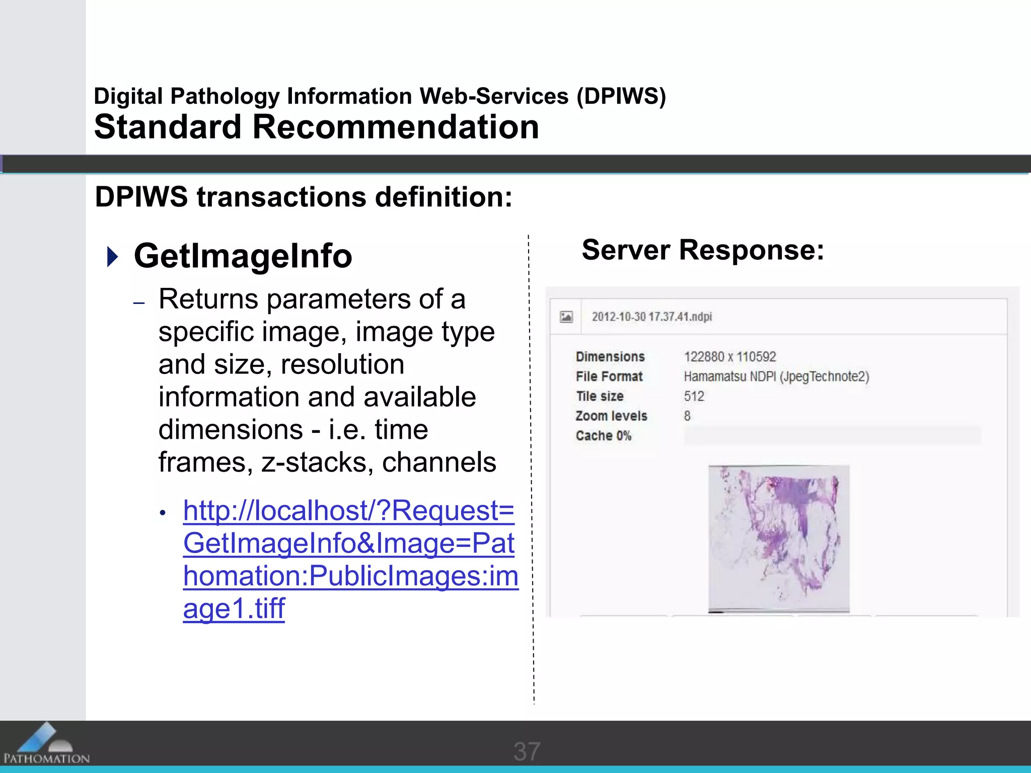 3737
Digital Pathology Information Web-Services (DPIWS)
Standard Recommendation
DPIWS transactions definition:
GetImageInfo
– Returns parameters of a
specific image, image type
and size, resolution
information and available
dimensions - i.e. time
frames, z-stacks, channels
• http://localhost/?Request=
GetImageInfo&Image=Pat
homation:PublicImages:im
age1.tiff
Server Response:
 
