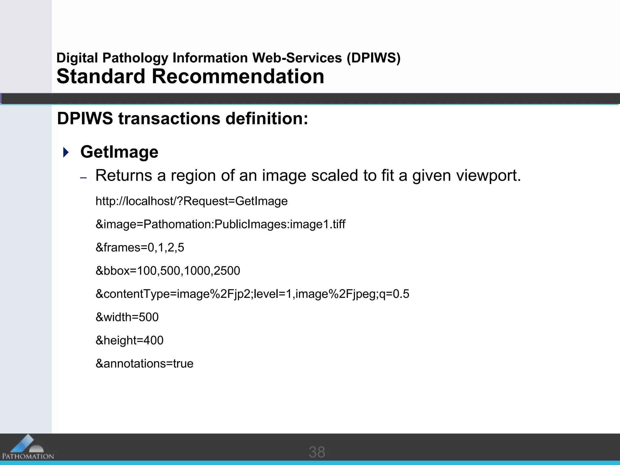 3838
Digital Pathology Information Web-Services (DPIWS)
Standard Recommendation
DPIWS transactions definition:
 GetImage
– Returns a region of an image scaled to fit a given viewport.
http://localhost/?Request=GetImage
&image=Pathomation:PublicImages:image1.tiff
&frames=0,1,2,5
&bbox=100,500,1000,2500
&contentType=image%2Fjp2;level=1,image%2Fjpeg;q=0.5
&width=500
&height=400
&annotations=true
 