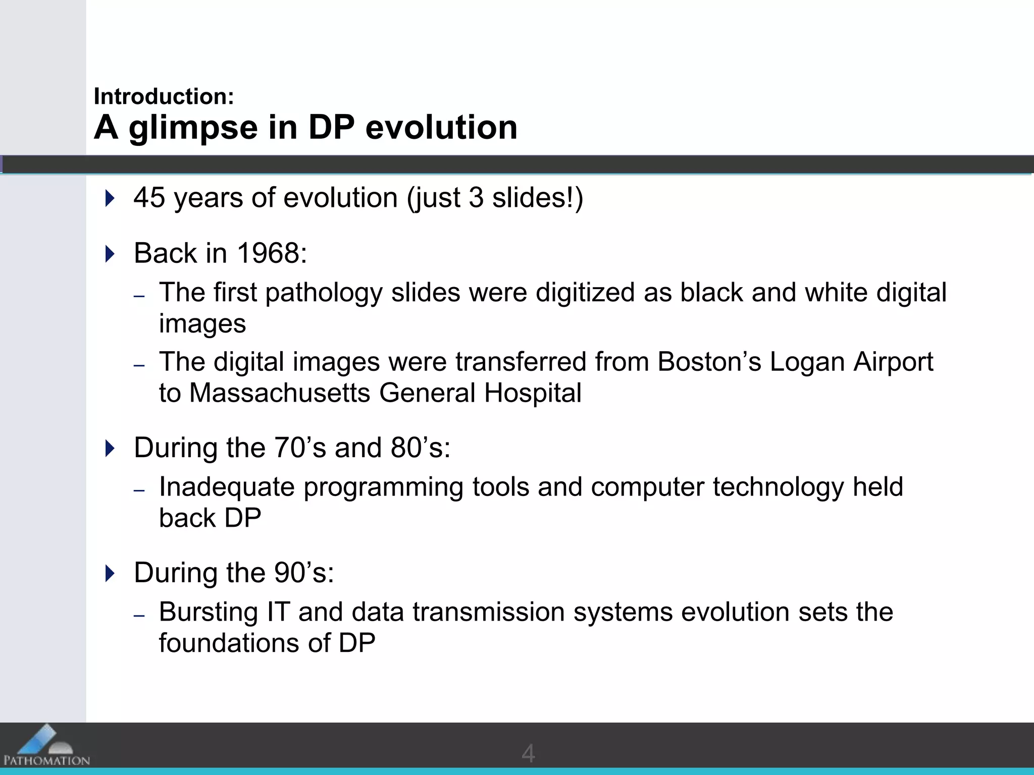 44
Introduction:
A glimpse in DP evolution
 45 years of evolution (just 3 slides!)
 Back in 1968:
– The first pathology slides were digitized as black and white digital
images
– The digital images were transferred from Boston’s Logan Airport
to Massachusetts General Hospital
 During the 70’s and 80’s:
– Inadequate programming tools and computer technology held
back DP
 During the 90’s:
– Bursting IT and data transmission systems evolution sets the
foundations of DP
 