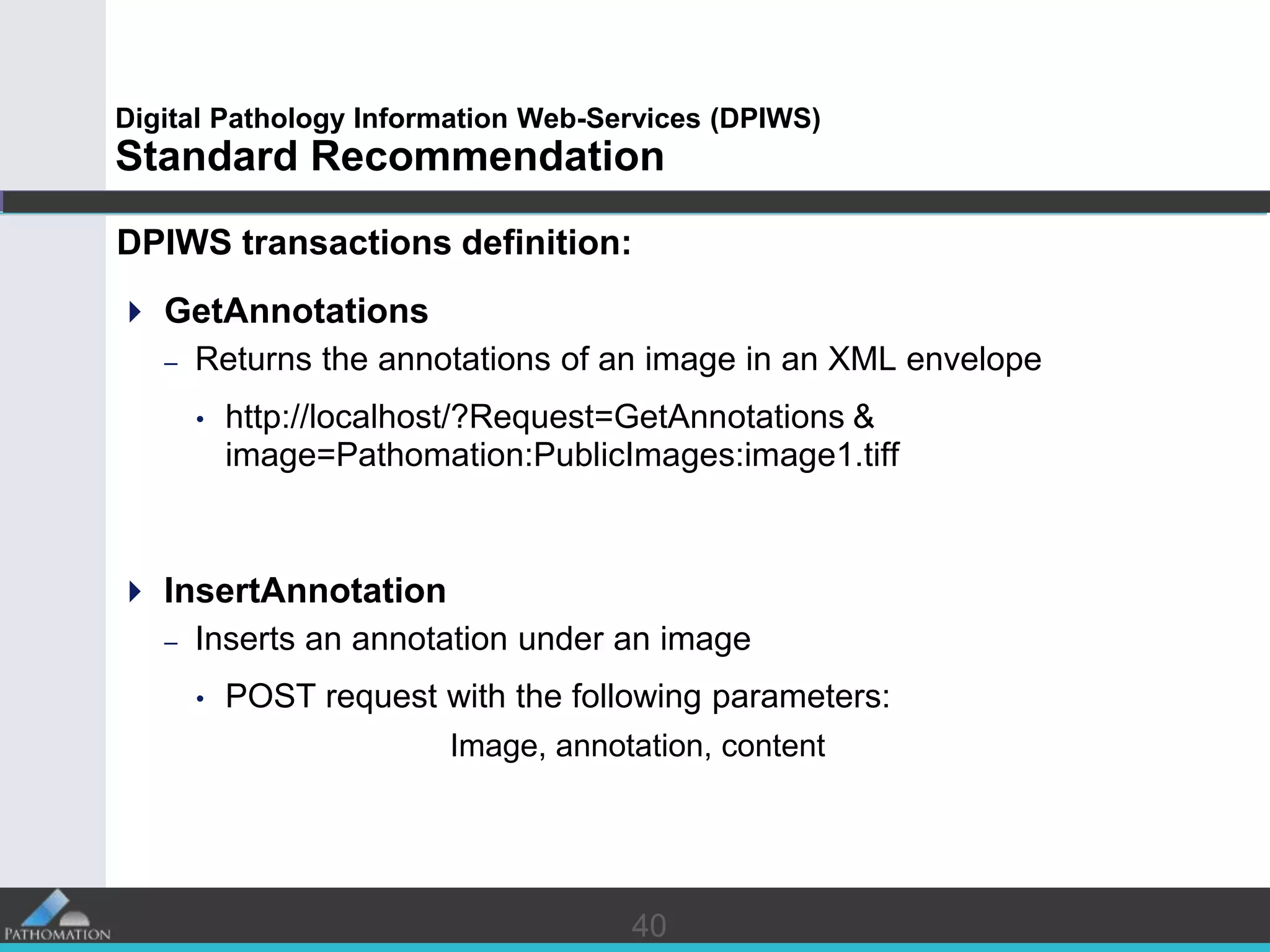 4040
Digital Pathology Information Web-Services (DPIWS)
Standard Recommendation
DPIWS transactions definition:
 GetAnnotations
– Returns the annotations of an image in an XML envelope
• http://localhost/?Request=GetAnnotations &
image=Pathomation:PublicImages:image1.tiff
 InsertAnnotation
– Inserts an annotation under an image
• POST request with the following parameters:
Image, annotation, content
 