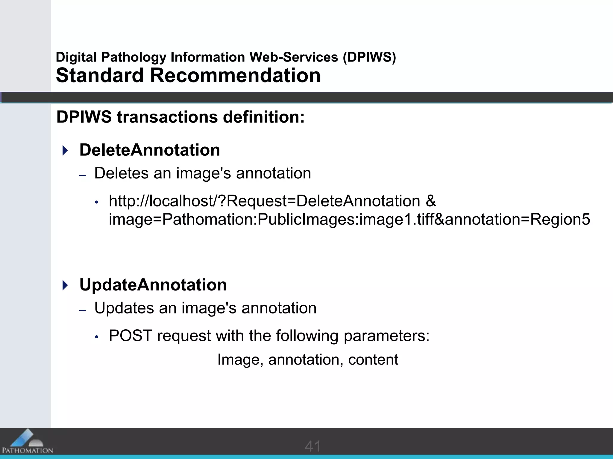 4141
Digital Pathology Information Web-Services (DPIWS)
Standard Recommendation
DPIWS transactions definition:
 DeleteAnnotation
– Deletes an image's annotation
• http://localhost/?Request=DeleteAnnotation &
image=Pathomation:PublicImages:image1.tiff&annotation=Region5
 UpdateAnnotation
– Updates an image's annotation
• POST request with the following parameters:
Image, annotation, content
 