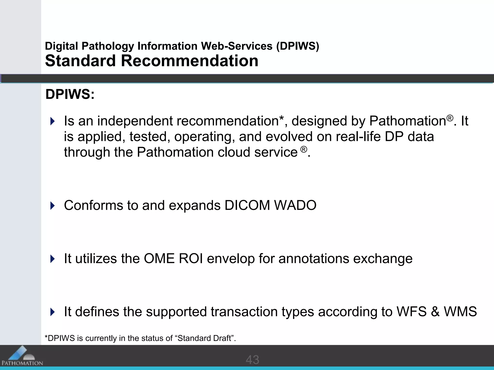 4343
Digital Pathology Information Web-Services (DPIWS)
Standard Recommendation
DPIWS:
 Is an independent recommendation*, designed by Pathomation®. It
is applied, tested, operating, and evolved on real-life DP data
through the Pathomation cloud service ®.
 Conforms to and expands DICOM WADO
 It utilizes the OME ROI envelop for annotations exchange
 It defines the supported transaction types according to WFS & WMS
*DPIWS is currently in the status of “Standard Draft”.
 