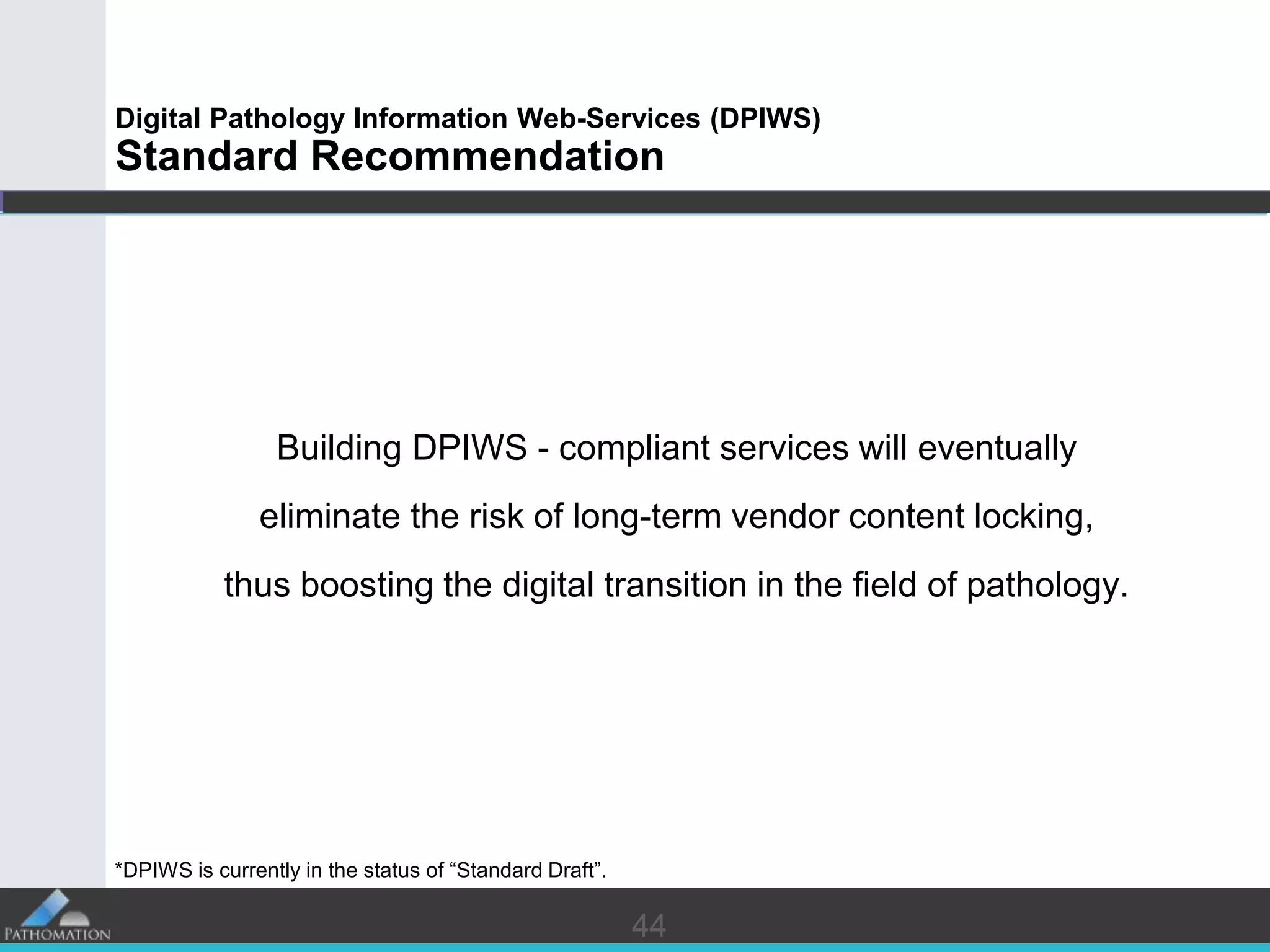 4444
Digital Pathology Information Web-Services (DPIWS)
Standard Recommendation
Building DPIWS - compliant services will eventually
eliminate the risk of long-term vendor content locking,
thus boosting the digital transition in the field of pathology.
*DPIWS is currently in the status of “Standard Draft”.
 