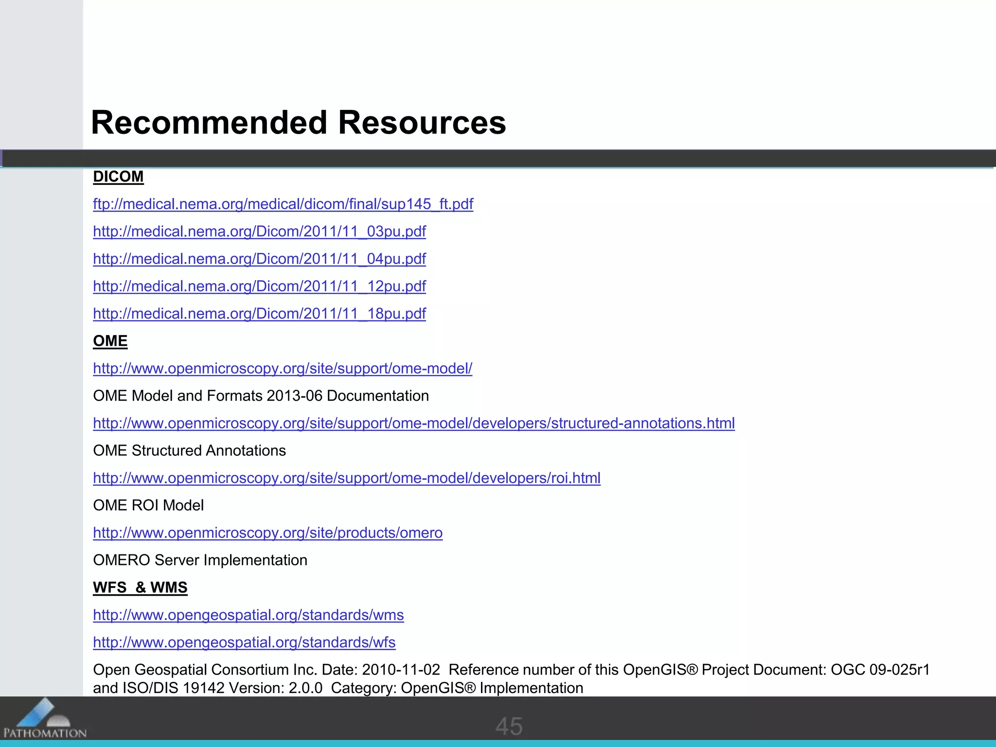 4545
Recommended Resources
DICOM
ftp://medical.nema.org/medical/dicom/final/sup145_ft.pdf
http://medical.nema.org/Dicom/2011/11_03pu.pdf
http://medical.nema.org/Dicom/2011/11_04pu.pdf
http://medical.nema.org/Dicom/2011/11_12pu.pdf
http://medical.nema.org/Dicom/2011/11_18pu.pdf
OME
http://www.openmicroscopy.org/site/support/ome-model/
OME Model and Formats 2013-06 Documentation
http://www.openmicroscopy.org/site/support/ome-model/developers/structured-annotations.html
OME Structured Annotations
http://www.openmicroscopy.org/site/support/ome-model/developers/roi.html
OME ROI Model
http://www.openmicroscopy.org/site/products/omero
OMERO Server Implementation
WFS & WMS
http://www.opengeospatial.org/standards/wms
http://www.opengeospatial.org/standards/wfs
Open Geospatial Consortium Inc. Date: 2010-11-02 Reference number of this OpenGIS® Project Document: OGC 09-025r1
and ISO/DIS 19142 Version: 2.0.0 Category: OpenGIS® Implementation
 
