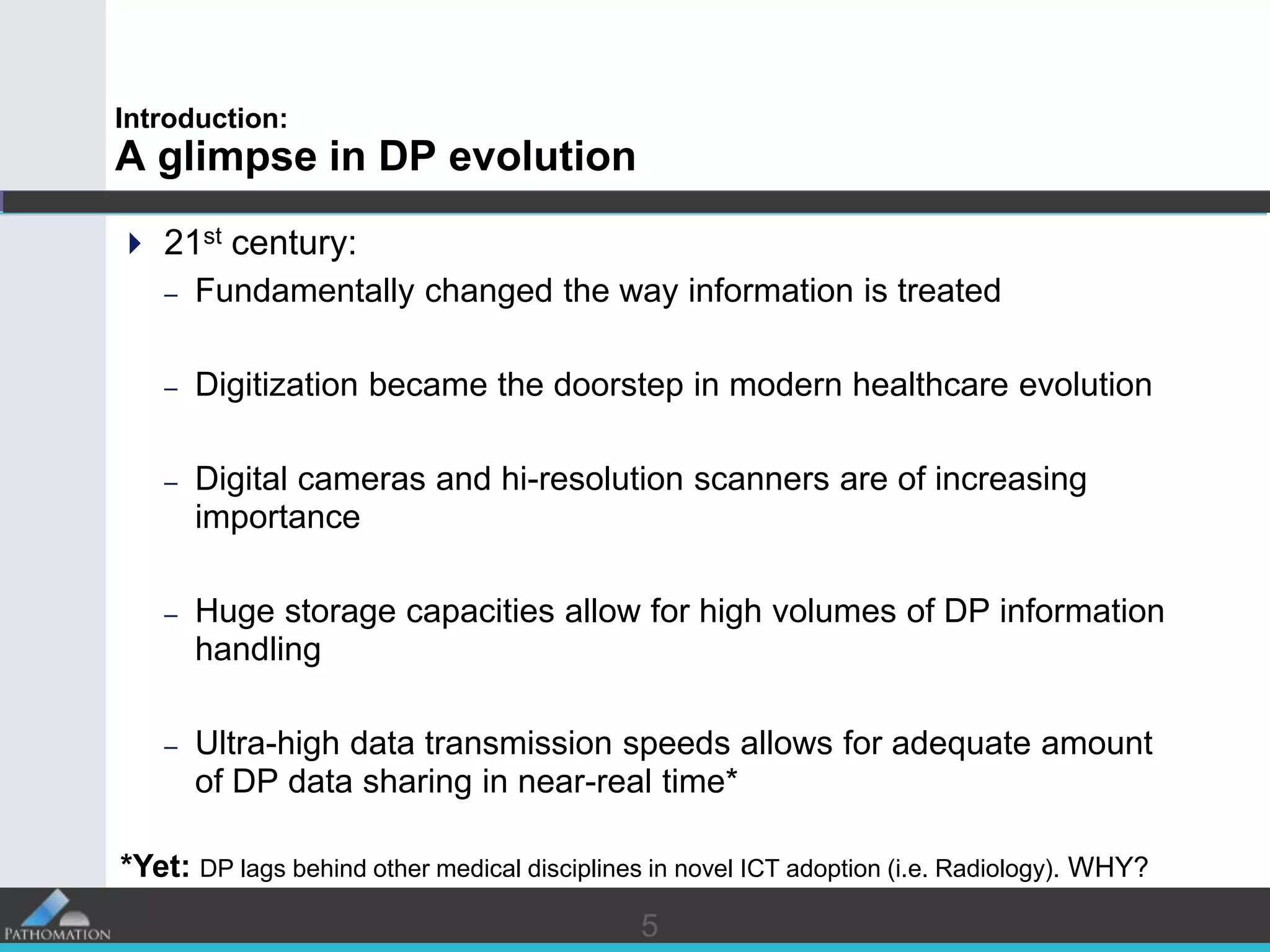 55
Introduction:
A glimpse in DP evolution
 21st century:
– Fundamentally changed the way information is treated
– Digitization became the doorstep in modern healthcare evolution
– Digital cameras and hi-resolution scanners are of increasing
importance
– Huge storage capacities allow for high volumes of DP information
handling
– Ultra-high data transmission speeds allows for adequate amount
of DP data sharing in near-real time*
*Yet: DP lags behind other medical disciplines in novel ICT adoption (i.e. Radiology). WHY?
 