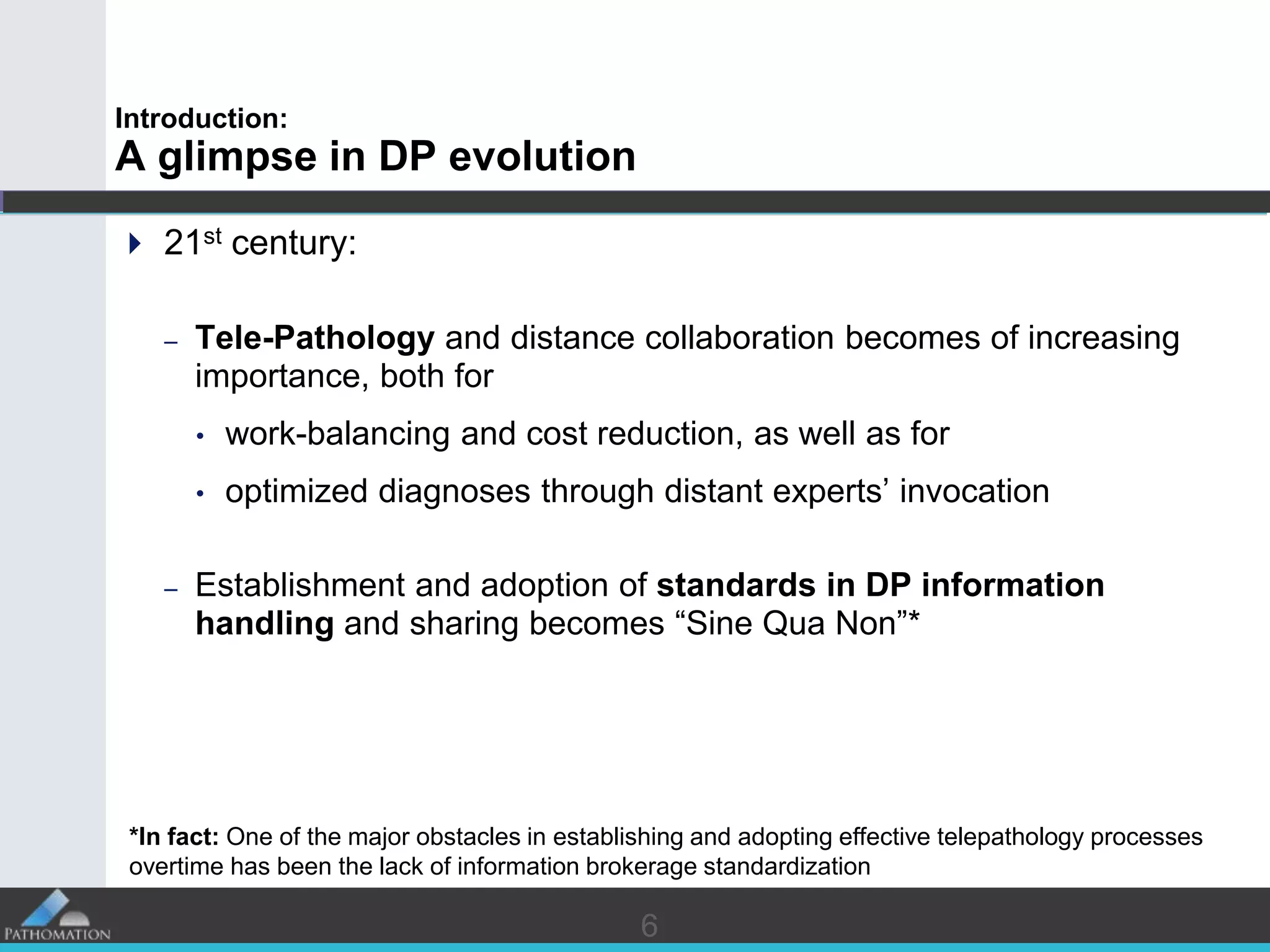 66
Introduction:
A glimpse in DP evolution
 21st century:
– Tele-Pathology and distance collaboration becomes of increasing
importance, both for
• work-balancing and cost reduction, as well as for
• optimized diagnoses through distant experts’ invocation
– Establishment and adoption of standards in DP information
handling and sharing becomes “Sine Qua Non”*
*In fact: One of the major obstacles in establishing and adopting effective telepathology processes
overtime has been the lack of information brokerage standardization
 