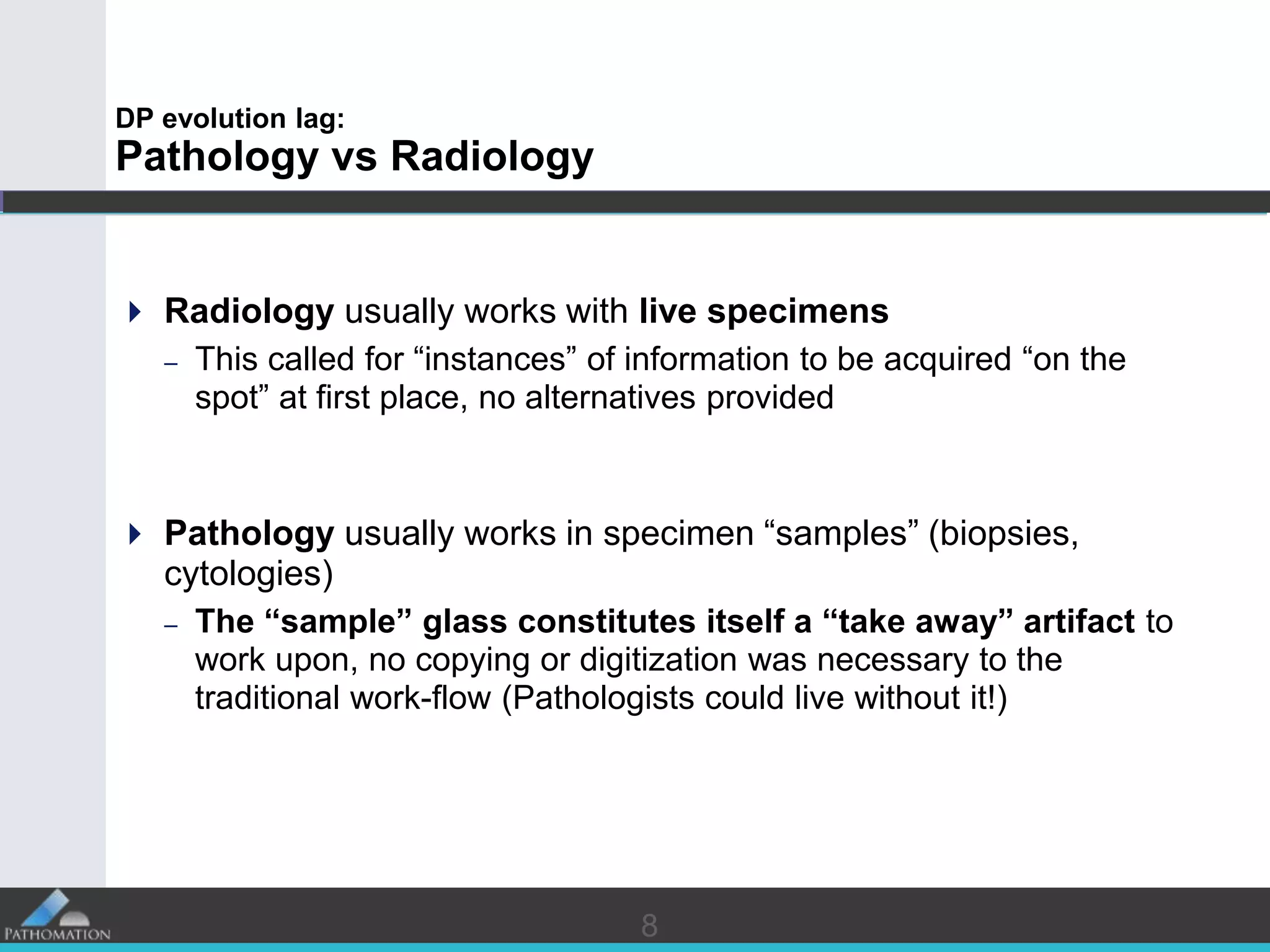 88
DP evolution lag:
Pathology vs Radiology
 Radiology usually works with live specimens
– This called for “instances” of information to be acquired “on the
spot” at first place, no alternatives provided
 Pathology usually works in specimen “samples” (biopsies,
cytologies)
– The “sample” glass constitutes itself a “take away” artifact to
work upon, no copying or digitization was necessary to the
traditional work-flow (Pathologists could live without it!)
 
