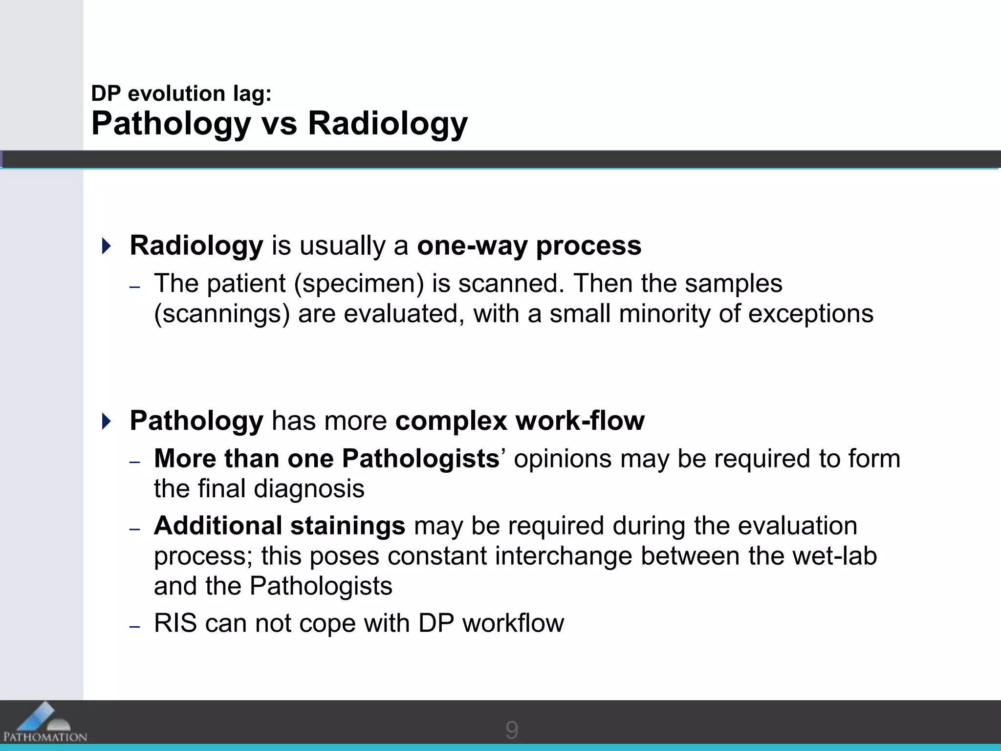 99
DP evolution lag:
Pathology vs Radiology
 Radiology is usually a one-way process
– The patient (specimen) is scanned. Then the samples
(scannings) are evaluated, with a small minority of exceptions
 Pathology has more complex work-flow
– More than one Pathologists’ opinions may be required to form
the final diagnosis
– Additional stainings may be required during the evaluation
process; this poses constant interchange between the wet-lab
and the Pathologists
– RIS can not cope with DP workflow
 