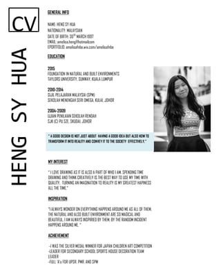 CV
GENERAL INFO
NAME: HENG SY HUA
NATIONALITY: MALAYSIAN
DATE OF BIRTH: 30TH
MARCH 1997
EMAIL: amelisa.heng@hotmailcom
EPORTFOLIO: amelisafnbe.wix.com/amelisafnbe
EDUCATION
2015
FOUNDATION IN NATURAL AND BUILT ENVIRONMENTS
TAYLORS UNIVERSITY, SUNWAY, KUALA LUMPUR
2010-2014
SIJIL PELAJARAN MALAYSIA (SPM)
SEKOLAH MENENGAH SERI OMEGA, KULAI, JOHOR
2004-2009
UJIAN PENILAIAN SEKOLAH RENDAH
SJK (C) PU SZE, SKUDAI, JOHOR
HENGSYHUA
“ A GOOD DESIGN IS NOT JUST ABOUT HAVING A GOOD IDEA BUT ALSO HOW TO
TRANSFORM IT INTO REALITY AND CONVEY IT TO THE SOCIETY EFFECTIVELY.”
MY INTEREST
“ I LOVE DRAWING AS IT IS ALSO A PART OF WHO I AM. SPENDING TIME
DRAWING AND THINK CREATIVELY IS THE BEST WAY TO USE MY TIME WITH
QUALITY. TURNING AN IMAGINATION TO REALITY IS MY GREATEST HAPINESS
ALL THE TIME.”
INSPIRATION
“I ALWAYS WONDER ON EVERYTHING HAPPENS AROUND ME AS ALL OF THEM,
THE NATURAL AND ALSO BUILT ENVIRONMENT ARE SO MAGICAL AND
BEAUTIFUL. I AM ALWAYS INSPIRIED BY THEM, BY THE RANDOM INCIDENT
HAPPENS AROUND ME. “
ACHIEVEMENT
-I WAS THE SILVER MEDAL WINNER FOR JAPAN CHILDREN ART COMPETITION
-LEADER FOR SECONDARY SCHOOL SPORTS HOUSE DECORATION TEAM
LEADER
-FULL ‘A’s FOR UPSR, PMR, AND SPM
 