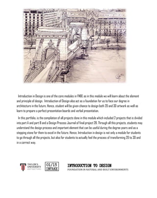 Introduction in Design is one of the core modules in FNBE as in this module we will learn about the element
and principle of design. Introduction of Design also act as a foundation for us to face our degree in
architecture in the future. Hence, student will be given chance to design both 2D and 3D artwork as well as
learn to prepare a perfect presentation boards and verbal presentation.
In this portfolio, is the compilation of all projects done in this module which included 2 projects that is divided
into part A and part B and a Design Process Journal of final project 2B. Through all this projects, students may
understand the design process and important element that can be useful during the degree years and as a
stepping stone for them to excel in the future. Hence, Introduction in design is not only a module for students
to go through all the projects, but also for students to actually feel the process of transforming 2D to 3D and
in a correct way.
INTRODUCTION TO DESIGN
FOUNDATION IN NATURAL AND BUILT ENVIRONMENTS
 