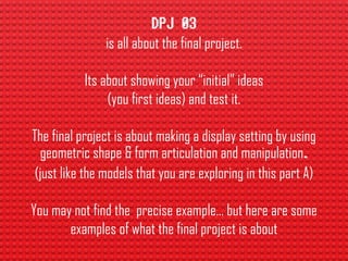 is all about the final project.
Its about showing your “initial” ideas
(you first ideas) and test it.
The final project is about making a display setting by using
geometric shape & form articulation and manipulation
(just like the models that you are exploring in this part A)
You may not find the precise example… but here are some
examples of what the final project is about
 