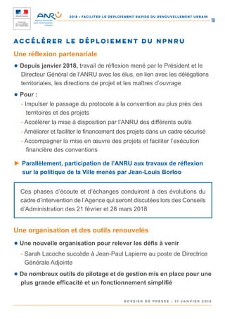 2018 : FACILITER LE DEPLOIEMENT RAPIDE DU RENOUVELLEMENT URBAIN
DOSSIER DE PRESSE - 31 janvier 2018
10
● Depuis janvier 2018, travail de réflexion mené par le Président et le
Directeur Général de l’ANRU avec les élus, en lien avec les délégations
territoriales, les directions de projet et les maîtres d’ouvrage
● Pour :
- Impulser le passage du protocole à la convention au plus près des
territoires et des projets
- Accélérer la mise à disposition par l’ANRU des différents outils
- Améliorer et faciliter le financement des projets dans un cadre sécurisé
- Accompagner la mise en œuvre des projets et faciliter l’exécution
financière des conventions
► Parallèlement, participation de l’ANRU aux travaux de réflexion
sur la politique de la Ville menés par Jean-Louis Borloo
Accélérer le déploiement du NPNRU
Une réflexion partenariale
Ces phases d’écoute et d’échanges conduiront à des évolutions du
cadre d’intervention de l’Agence qui seront discutées lors des Conseils
d’Administration des 21 février et 28 mars 2018
● Une nouvelle organisation pour relever les défis à venir
- Sarah Lacoche succède à Jean-Paul Lapierre au poste de Directrice
Générale Adjointe
● De nombreux outils de pilotage et de gestion mis en place pour une
plus grande efficacité et un fonctionnement simplifié
Une organisation et des outils renouvelés
 