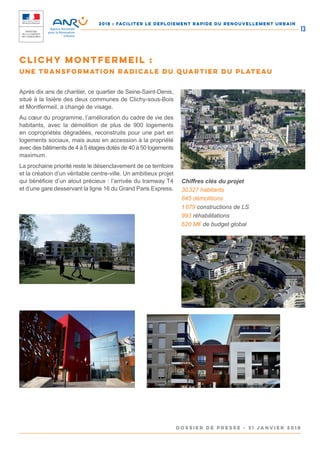2018 : FACILITER LE DEPLOIEMENT RAPIDE DU RENOUVELLEMENT URBAIN
DOSSIER DE PRESSE - 31 janvier 2018
13
Après dix ans de chantier, ce quartier de Seine-Saint-Denis,
situé à la lisière des deux communes de Clichy-sous-Bois
et Montfermeil, a changé de visage.
Au cœur du programme, l’amélioration du cadre de vie des
habitants, avec la démolition de plus de 900 logements
en copropriétés dégradées, reconstruits pour une part en
logements sociaux, mais aussi en accession à la propriété
avec des bâtiments de 4 à 5 étages dotés de 40 à 50 logements
maximum.
La prochaine priorité reste le désenclavement de ce territoire
et la création d’un véritable centre-ville. Un ambitieux projet
qui bénéficie d’un atout précieux : l’arrivée du tramway T4
et d’une gare desservant la ligne 16 du Grand Paris Express.
Chiffres clés du projet
30 327 habitants
845 démolitions
1 679 constructions de LS
993 réhabilitations
620 M€ de budget global
Clichy Montfermeil :
une transformation radicale du quartier du Plateau
 