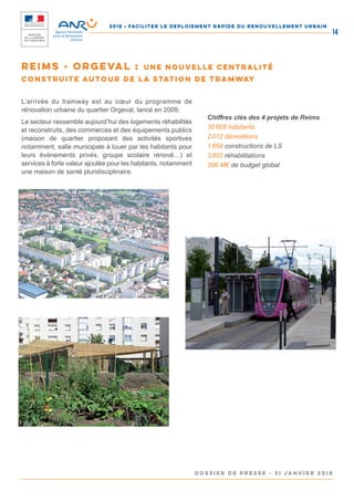 2018 : FACILITER LE DEPLOIEMENT RAPIDE DU RENOUVELLEMENT URBAIN
DOSSIER DE PRESSE - 31 janvier 2018
14
L’arrivée du tramway est au cœur du programme de
rénovation urbaine du quartier Orgeval, lancé en 2009.
Le secteur rassemble aujourd’hui des logements réhabilités
et reconstruits, des commerces et des équipements publics
(maison de quartier proposant des activités sportives
notamment, salle municipale à louer par les habitants pour
leurs évènements privés, groupe scolaire rénové…) et
services à forte valeur ajoutée pour les habitants, notamment
une maison de santé pluridisciplinaire.
Chiffres clés des 4 projets de Reims
30 668 habitants
2 012 démolitions
1 659 constructions de LS
3 005 réhabilitations
506 M€ de budget global
Reims - Orgeval : une nouvelle centralité
construite autour de la station de tramway
 