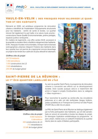 2018 : FACILITER LE DEPLOIEMENT RAPIDE DU RENOUVELLEMENT URBAIN
DOSSIER DE PRESSE - 31 janvier 2018
15
Démarré en 2006, cet ambitieux programme de rénovation
urbaine a bénéficié de l’implantation d’équipements structurants
pour les habitants : centre de santé et écoles. Le quartier
rénové fait également la part belle à la nature toute proche :
constructions Haute Qualité Environnementale, jardins partagés,
espaces publics verdoyants…
En matière de logements, une offre variée (HLM, accession à
la propriété ou location libre) a facilité le relogement des habitants.
Enfin, fresques murales monumentales, trompe-l’œil et diverses
scénographies urbaines intégrant l’histoire des habitants dans
leur quartier leur ont permis de s’approprier encore davantage
ce projet et de rendre leur cadre de vie plus attractif et valorisant.
Au sein du quartier Saint-Pierre, le programme de rénovation
urbaine a concentré ses efforts sur le développement
durable. Avec succès puisque celui-ci a notamment été
primé à l’appel à projets EcoQuartiers dans la catégorie
« Villes moyennes ».
Pour raccrocher le quartier au centre-ville, les circulations
piétonnes et à vélo ont été renforcées (larges trottoirs,
pistes cyclables) et un Transport en Commun en Site Propre
(TCSP) Bus a été mis en place.
Le PRU de Saint-Pierre de la Réunion se distingue également
par la forte participation des habitants, qui ont été sensibi-
lisés en amont et concertés à toutes les étapes du projet.
En témoigne l’opération emblématique du programme : le
parc urbain, réalisé avec un collectif d’habitants du quartier
réunis dans le cadre d’Ateliers participatifs.
Chiffres clés du projet
24 710 habitants
1 350 démolitions
1 350 constructions de LS
1 929 réhabilitations
255 M€ de budget global
Chiffres clés du projet
6 000 habitants
6 démolitions
364 constructions de LS
772 réhabilitations
53 M€ de budget global
Vaulx-en-Velin : des fresques pour valoriser le quar-
tier et ses habitants
Saint-Pierre de la Réunion :
le 1er
éco-quartier labellisé de l’Île
 