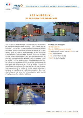 2018 : FACILITER LE DEPLOIEMENT RAPIDE DU RENOUVELLEMENT URBAIN
DOSSIER DE PRESSE - 31 janvier 2018
17
Aux Mureaux, la cité Molière a opéré une mue exemplaire
en devenant un éco-quartier labellisé “ Eco-Quartier vécu et
confirmé ”, accordé à 5 collectivités territoriales seulement
en France.Avec l’ouverture du quartier, la création de 25 hec-
tares d’espaces publics, la réhabilitation et la construction
d’équipements publics phares, le projet a favorisé la mixité
sociale et permis de répondre aux besoins des habitants du
quartier, qui représentent la moitié de la population totale
de la ville. Le Pôle Molière, bâti à l’emplacement de la tour
du même nom démolie en 2010, symbolise le renouveau du
quartier et son urbanisme vert. Doté de réelles innovations
techniques et architecturales, ce bâtiment à énergie posi-
tive regroupe crèche, centre de loisirs, restaurant scolaire
qui peut se transformer en salle de spectacle... Une réus-
site qui va de pair avec une co-construction qui a permis
d’impliquer au plus près les habitants.
Chiffres clés du projet
15 000 habitants
Plus de 1 000 logements démolis
520 reconstructions sur site et 600 hors site
1 600 réhabilitations
1 100 constructions de LS
410 M€ de budget global
LES MUREAUX :
UN ECO-QUARTIER EXEMPLAIRE
 