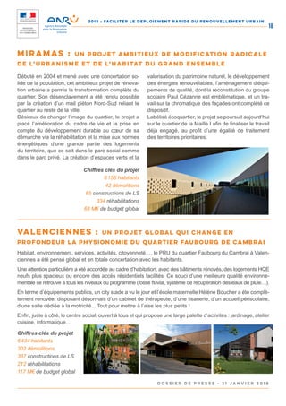 2018 : FACILITER LE DEPLOIEMENT RAPIDE DU RENOUVELLEMENT URBAIN
DOSSIER DE PRESSE - 31 janvier 2018
18
Débuté en 2004 et mené avec une concertation so-
lide de la population, cet ambitieux projet de rénova-
tion urbaine a permis la transformation complète du
quartier. Son désenclavement a été rendu possible
par la création d’un mail piéton Nord-Sud reliant le
quartier au reste de la ville.
Désireux de changer l’image du quartier, le projet a
placé l’amélioration du cadre de vie et la prise en
compte du développement durable au cœur de sa
démarche via la réhabilitation et la mise aux normes
énergétiques d’une grande partie des logements
du territoire, que ce soit dans le parc social comme
dans le parc privé. La création d’espaces verts et la
valorisation du patrimoine naturel, le développement
des énergies renouvelables, l’aménagement d’équi-
pements de qualité, dont la reconstitution du groupe
scolaire Paul Cézanne est emblématique, et un tra-
vail sur la chromatique des façades ont complété ce
dispositif.
Labélisé écoquartier, le projet se poursuit aujourd’hui
sur le quartier de la Maille I afin de finaliser le travail
déjà engagé, au profit d’une égalité de traitement
des territoires prioritaires.
Chiffres clés du projet
8 156 habitants
42 démolitions
65 constructions de LS
334 réhabilitations
68 M‎€ de budget global
Miramas : un projet ambitieux de modification radicale
de l’urbanisme et de l’habitat du grand ensemble
Habitat, environnement, services, activités, citoyenneté…, le PRU du quartier Faubourg du Cambrai à Valen-
ciennes a été pensé global et en totale concertation avec les habitants.
Une attention particulière a été accordée au cadre d’habitation, avec des bâtiments rénovés, des logements HQE
neufs plus spacieux ou encore des accès résidentiels facilités. Ce souci d’une meilleure qualité environne-
mentale se retrouve à tous les niveaux du programme (fossé fluvial, système de récupération des eaux de pluie…).
En terme d’équipements publics, un city stade a vu le jour et l’école maternelle Hélène Boucher a été complè-
tement renovée, disposant désormais d’un cabinet de thérapeute, d’une tisanerie, d’un accueil périscolaire,
d’une salle dédiée à la motricité... Tout pour mettre à l’aise les plus petits !
Enfin, juste à côté, le centre social, ouvert à tous et qui propose une large palette d’activités : jardinage, atelier
cuisine, informatique...
Chiffres clés du projet
6 434 habitants
302 démolitions
337 constructions de LS
212 réhabilitations
117 M€ de budget global
Valenciennes : un projet global qui change en
profondeur la physionomie du quartier Faubourg de Cambrai
 