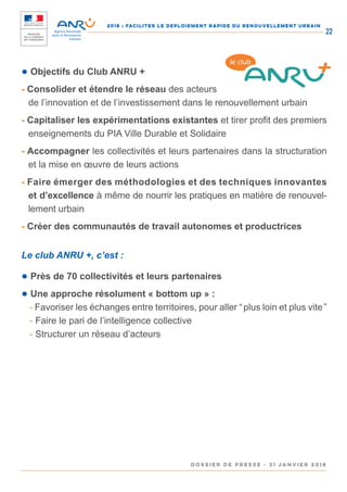 2018 : FACILITER LE DEPLOIEMENT RAPIDE DU RENOUVELLEMENT URBAIN
DOSSIER DE PRESSE - 31 janvier 2018
22
● Objectifs du Club ANRU +
- Consolider et étendre le réseau des acteurs
de l’innovation et de l’investissement dans le renouvellement urbain
- Capitaliser les expérimentations existantes et tirer profit des premiers
enseignements du PIA Ville Durable et Solidaire
- Accompagner les collectivités et leurs partenaires dans la structuration
et la mise en œuvre de leurs actions
- Faire émerger des méthodologies et des techniques innovantes
et d’excellence à même de nourrir les pratiques en matière de renouvel-
lement urbain
- Créer des communautés de travail autonomes et productrices
Le club ANRU +, c’est :
● Près de 70 collectivités et leurs partenaires
● Une approche résolument « bottom up » :
- Favoriser les échanges entre territoires, pour aller “ plus loin et plus vite ”
- Faire le pari de l’intelligence collective
- Structurer un réseau d’acteurs
le club
 