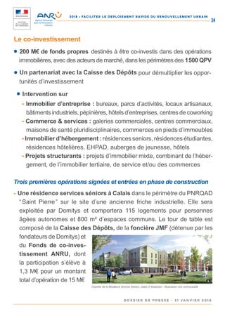2018 : FACILITER LE DEPLOIEMENT RAPIDE DU RENOUVELLEMENT URBAIN
DOSSIER DE PRESSE - 31 janvier 2018
24
Le co-investissement
● 200 M€ de fonds propres destinés à être co-investis dans des opérations
immobilières, avec des acteurs de marché, dans les périmètres des 1 500 QPV
● Un partenariat avec la Caisse des Dépôts pour démultiplier les oppor-
tunités d’investissement
● Intervention sur
- Immobilier d’entreprise : bureaux, parcs d’activités, locaux artisanaux,
bâtiments industriels, pépinières, hôtels d’entreprises, centres de coworking
- Commerce & services : galeries commerciales, centres commerciaux,
maisons de santé pluridisciplinaires, commerces en pieds d’immeubles
-Immobilier d’hébergement : résidences seniors, résidences étudiantes,
résidences hôtelières, EHPAD, auberges de jeunesse, hôtels
- Projets structurants : projets d’immobilier mixte, combinant de l’héber-
gement, de l’immobilier tertiaire, de service et/ou des commerces
Trois premières opérations signées et entrées en phase de construction
- Une résidence services séniors à Calais dans le périmètre du PNRQAD
“ Saint Pierre ” sur le site d’une ancienne friche industrielle. Elle sera
exploitée par Domitys et comportera 115 logements pour personnes
âgées autonomes et 800 m² d’espaces communs. Le tour de table est
composé de la Caisse des Dépôts, de la foncière JMF (détenue par les
fondateurs de Domitys) et
du Fonds de co-inves-
tissement ANRU, dont
la participation s’élève à
1,3 M€ pour un montant
total d’opération de 15 M€
Chantier de la Résidence Services Séniors, Calais © Kreaction - Illustration non contractuelle
 
