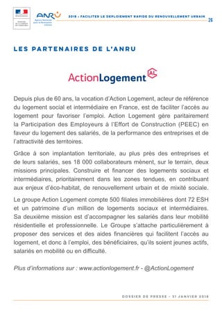 2018 : FACILITER LE DEPLOIEMENT RAPIDE DU RENOUVELLEMENT URBAIN
DOSSIER DE PRESSE - 31 janvier 2018
26
LES PARTENAIRES DE l’ANRU
Depuis plus de 60 ans, la vocation d’Action Logement, acteur de référence
du logement social et intermédiaire en France, est de faciliter l’accès au
logement pour favoriser l’emploi. Action Logement gère paritairement
la Participation des Employeurs à l’Effort de Construction (PEEC) en
faveur du logement des salariés, de la performance des entreprises et de
l’attractivité des territoires.
Grâce à son implantation territoriale, au plus près des entreprises et
de leurs salariés, ses 18 000 collaborateurs mènent, sur le terrain, deux
missions principales. Construire et financer des logements sociaux et
intermédiaires, prioritairement dans les zones tendues, en contribuant
aux enjeux d’éco-habitat, de renouvellement urbain et de mixité sociale.
Le groupe Action Logement compte 500 filiales immobilières dont 72 ESH
et un patrimoine d’un million de logements sociaux et intermédiaires.
Sa deuxième mission est d’accompagner les salariés dans leur mobilité
résidentielle et professionnelle. Le Groupe s’attache particulièrement à
proposer des services et des aides financières qui facilitent l’accès au
logement, et donc à l’emploi, des bénéficiaires, qu’ils soient jeunes actifs,
salariés en mobilité ou en difficulté.
Plus d’informations sur : www.actionlogement.fr - @ActionLogement
 