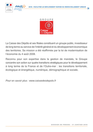 2018 : FACILITER LE DEPLOIEMENT RAPIDE DU RENOUVELLEMENT URBAIN
DOSSIER DE PRESSE - 31 janvier 2018
28
La Caisse des Dépôts et ses filiales constituent un groupe public, investisseur
de long terme au service de l’intérêt général et du développement économique
des territoires. Sa mission a été réaffirmée par la loi de modernisation de
l’économie du 4 août 2008.
Reconnu pour son expertise dans la gestion de mandats, le Groupe
concentre son action sur quatre transitions stratégiques pour le développement
à long terme de la France et de l’Outre-mer : les transitions territoriale,
écologique et énergétique, numérique, démographique et sociale.
Pour en savoir plus : www.caissedesdepots.fr
 