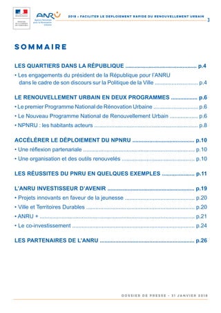2018 : FACILITER LE DEPLOIEMENT RAPIDE DU RENOUVELLEMENT URBAIN
DOSSIER DE PRESSE - 31 janvier 2018
3
Sommaire
LES QUARTIERS DANS LA RÉPUBLIQUE .............................................. p.4
• Les engagements du président de la République pour l’ANRU
	 dans le cadre de son discours sur la Politique de la Ville ............................ p.4
LE RENOUVELLEMENT URBAIN EN DEUX PROGRAMMES ................. p.6
• Le premier Programme National de Rénovation Urbaine ............................. p.6
• Le Nouveau Programme National de Renouvellement Urbain .................. p.6
• NPNRU : les habitants acteurs ................................................................... p.8
ACCÉLÉRER LE DÉPLOIEMENT DU NPNRU ........................................ p.10
• Une réflexion partenariale ........................................................................ p.10
• Une organisation et des outils renouvelés ............................................... p.10
LES RÉUSSITES DU PNRU EN QUELQUES EXEMPLES ..................... p.11
L’ANRU INVESTISSEUR D’AVENIR ........................................................ p.19
• Projets innovants en faveur de la jeunesse ............................................. p.20
• Ville et Territoires Durables ...................................................................... p.20
• ANRU + .................................................................................................... p.21
• Le co-investissement ............................................................................... p.24
LES PARTENAIRES DE L’ANRU ............................................................. p.26
 