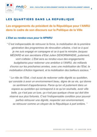 2018 : FACILITER LE DEPLOIEMENT RAPIDE DU RENOUVELLEMENT URBAIN
DOSSIER DE PRESSE - 31 janvier 2018
4
LES QUARTIERS DANS LA REPUBLIQUE
Les engagements du président de la République pour l’ANRU
dans le cadre de son discours sur la Politique de la Ville
L’Etat au rendez-vous pour le NPNRU
“ C’est indispensable de retrouver la force, la mobilisation de la première
génération des programmes de rénovation urbaine, c’est ce à quoi
je me suis engagé en campagne et ce à quoi le ministre Jacques
MÉZARD et son secrétaire d’Etat Julien DENORMANDIE, justement,
vont s’atteler. L’Etat sera au rendez-vous des engagements
budgétaires pour redonner une ambition à l’ANRU, dix milliards
d’euros sur les prochaines années, avec une mobilisation de l’Etat, la
mobilisation d’Action logement, et la mobilisation des bailleurs sociaux. ”
“ Le rôle de l’Etat, c’est aussi de redonner cette dignité au quotidien,
qui consiste à avoir un environnement beau, digne de sa vie, qui donne
ce sentiment d’appartenance. Parce qu’on vit justement dans un
espace au quotidien qui correspond à ce qu’on souhaite, avoir ville
belle, ça n’est pas un luxe, ça n’est pas quelque chose qui doit être
réservé aux plus fortunés. C’est l’indispensable condition pour pouvoir
parfois retrouver une dignité, respecter son environnement,
se retrouver comme un citoyen de la République à part entière. ”
 