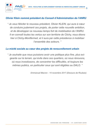 2018 : FACILITER LE DEPLOIEMENT RAPIDE DU RENOUVELLEMENT URBAIN
DOSSIER DE PRESSE - 31 janvier 2018
5
Olivier Klein nommé président du Conseil d’Administration de l’ANRU
“ Je veux féliciter le nouveau président, Olivier KLEIN, qui aura à cœur
de conduire justement ces projets, de porter cette nouvelle ambition,
et de développer ce nouveau temps fort de mobilisation de l’ANRU.
Il en connaît toutes les vertus sur son territoire de Clichy, nous étions
hier à Clichy-Montfermeil, et il aura par cette présidence à mobiliser
l’ensemble des acteurs. ”
La mixité sociale au cœur des projets de renouvellement urbain
“ Je souhaite que nous puissions avoir une politique plus fine, plus exi-
geante sur le terrain, qui évite dans ces quartiers, où nous rénovons,
où nous investissons, de concentrer les difficultés, et toujours les
mêmes publics, en particulier ceux qui sont éligibles au DALO. ”
Emmanuel Macron - 14 novembre 2017 (Discours de Roubaix)
 