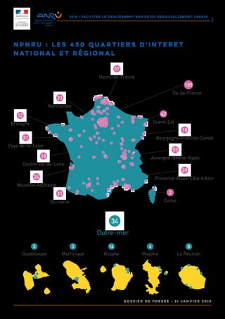 2018 : FACILITER LE DEPLOIEMENT RAPIDE DU RENOUVELLEMENT URBAIN
DOSSIER DE PRESSE - 31 janvier 2018
7
NPNRU : les 450 Quartiers d'Interet
National et régional
Hauts-de-France
57
Île-de-France
105
Normandie
23
Pays-de-la-Loire
21
Centre-Val-de-Loire
18
Nouvelle-Aquitaine
24
Occitanie
31
Bretagne
12
Grand-Est
42
Bourgogne-Franche-Comté
18
Auvergne-Rhône-Alpes
53
Provence-Alpes-Côte-d’Azur
39
Corse
2
Outre-mer
34
Guadeloupe
5
Martinique
3
Guyane
14
Mayotte
4
La Réunion
8
 