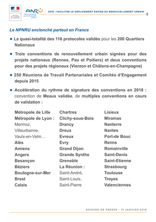 2018 : FACILITER LE DEPLOIEMENT RAPIDE DU RENOUVELLEMENT URBAIN
DOSSIER DE PRESSE - 31 janvier 2018
8
Le NPNRU enclenché partout en France
● La quasi-totalité des 116 protocoles validés pour les 200 Quartiers
Nationaux
● Trois conventions de renouvellement urbain signées pour des
projets nationaux (Rennes, Pau et Poitiers) et deux conventions
pour des projets régionaux (Vierzon et Châlons-en-Champagne)
● 250 Réunions de Travail Partenariales et Comités d’Engagement
depuis 2015
● Accélération du rythme de signature des conventions en 2018 :
convention de Meaux validée, de multiples conventions en cours
de validation :
Métropole de Lille
Métropole de Lyon :
Mermoz,
Villeurbanne,
Vaulx-en-Velin…
Alès
Amiens
Angers
Besançon
Béziers
Boulogne-sur-Mer
Brest
Calais
Chartres
Clichy-sous-Bois
Drancy
Dreux
Evreux
Evry
Grand Dijon
Grande Synthe
Grenoble
La Réunion :
Saint-André,
Saint-Louis,
Saint-Pierre
Lisieux
Miramas
Nanterre
Nantes
Port-de Bouc
Reims
Romainville
Saint-Denis
Saint-Etienne
Strasbourg
Toulouse
Troyes
Valenciennes
 