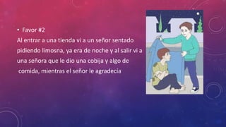 • Favor #2
Al entrar a una tienda vi a un señor sentado
pidiendo limosna, ya era de noche y al salir vi a
una señora que le dio una cobija y algo de
comida, mientras el señor le agradecía
 