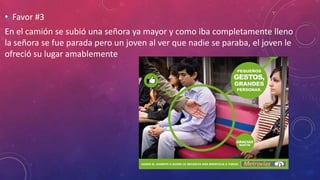 • Favor #3
En el camión se subió una señora ya mayor y como iba completamente lleno
la señora se fue parada pero un joven al ver que nadie se paraba, el joven le
ofreció su lugar amablemente
 