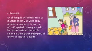• Favor #4
En el tianguis una señora traía ya
muchas bolsas y se veían muy
pesadas y una joven la vio y se
ofreció ayudarle con algunas de
las bolsas hasta su destino, la
señora al principio se negó pero al
ultimo si acepto su ayuda
 
