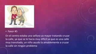 • Favor #5
En el centro estaba una señora ya mayor tratando cruzar
la calle, ya que se le hacia muy difícil ya que es una calle
muy transitada, un niño ayudo la amablemente a cruzar
la calle sin ningún problema
 