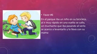 • Favor #6
En el parque iba un niño en su bicicleta,
al ir muy rápido en una vuelta se callo,
un muchacho que iba pasando al verlo
se acerco a levantarlo y lo llevo con su
mama
 