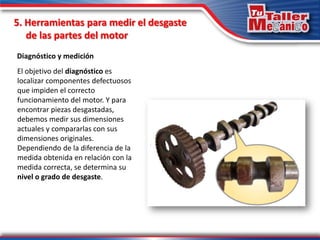 5. Herramientas para medir el desgaste
de las partes del motor
Diagnóstico y medición
El objetivo del diagnóstico es
localizar componentes defectuosos
que impiden el correcto
funcionamiento del motor. Y para
encontrar piezas desgastadas,
debemos medir sus dimensiones
actuales y compararlas con sus
dimensiones originales.
Dependiendo de la diferencia de la
medida obtenida en relación con la
medida correcta, se determina su
nivel o grado de desgaste.
 