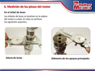6. Medición de las piezas del motor
En el árbol de levas
Altura de levas
Los árboles de levas se localizan en la cabeza
del motor o culata. En ellos se verifican
los siguientes aspectos:
Diámetro de los apoyos principales
 