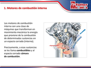 Los motores de combustión
interna son una clase de
máquinas que transforman en
movimiento mecánico la energía
que proviene de la combustión
de determinadas sustancias en
un espacio cerrado (interno).
Precisamente, a esas sustancias
se les llama combustibles y al
espacio cerrado cámara
de combustión.
1. Motores de combustión interna
 